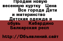 Продам новую весенную куртку › Цена ­ 1 500 - Все города Дети и материнство » Детская одежда и обувь   . Кабардино-Балкарская респ.